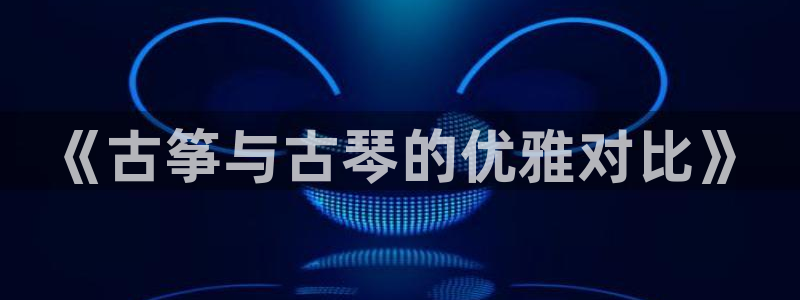 凯发k8娱乐官网网址中心：《古筝与古琴的优雅对比》