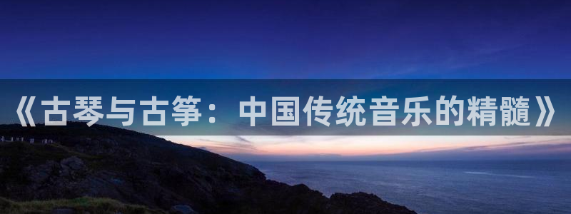 凯发娱乐官方网：《古琴与古筝：中国传统音乐的精髓》