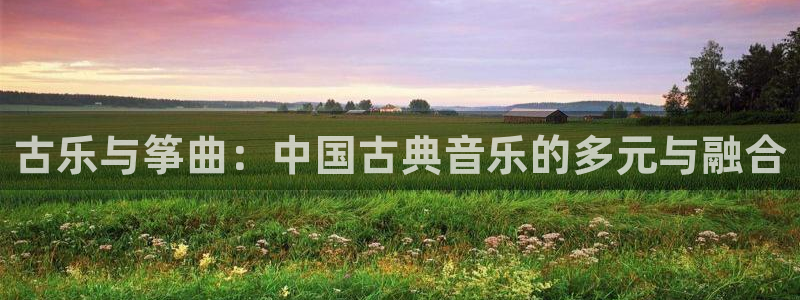 国际凯发k8真人版旗舰厅：古乐与筝曲：中国古典音乐的多元与融