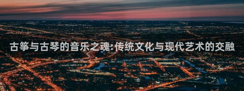 凯发app是干嘛的：古筝与古琴的音乐之魂:传统文化与现代艺术