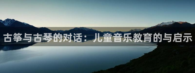 凯发娱乐官方网站：古筝与古琴的对话：儿童音乐教育的与启示